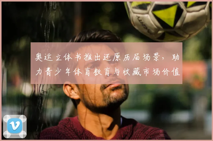 奥运立体书推出还原历届场景，助力青少年体育教育与收藏市场价值