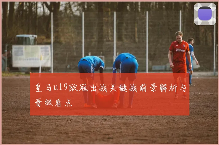 皇马u19欧冠出战关键战前景解析与晋级看点