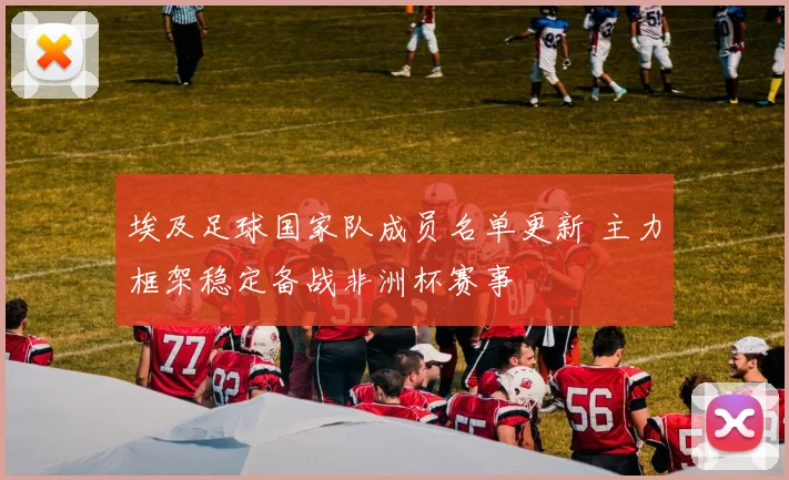 埃及足球国家队成员名单更新 主力框架稳定备战非洲杯赛事