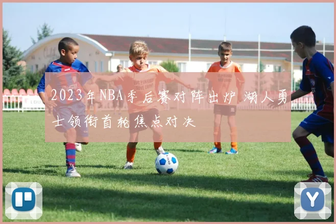 2023年NBA季后赛对阵出炉 湖人勇士领衔首轮焦点对决
