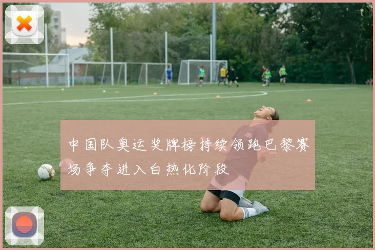 中国队奥运奖牌榜持续领跑巴黎赛场争夺进入白热化阶段