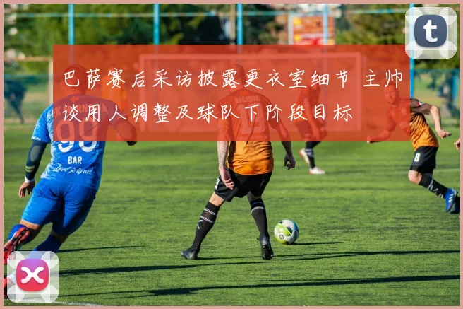 巴萨赛后采访披露更衣室细节 主帅谈用人调整及球队下阶段目标