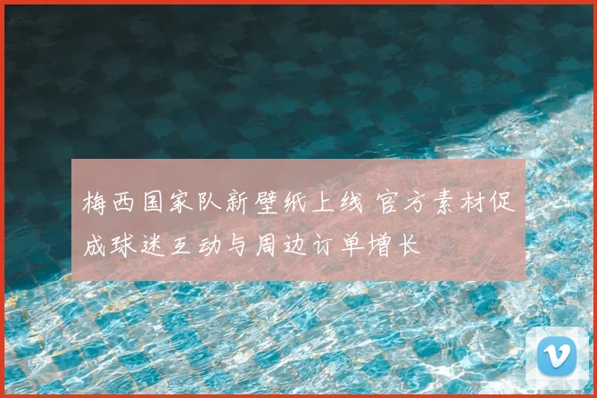 梅西国家队新壁纸上线 官方素材促成球迷互动与周边订单增长