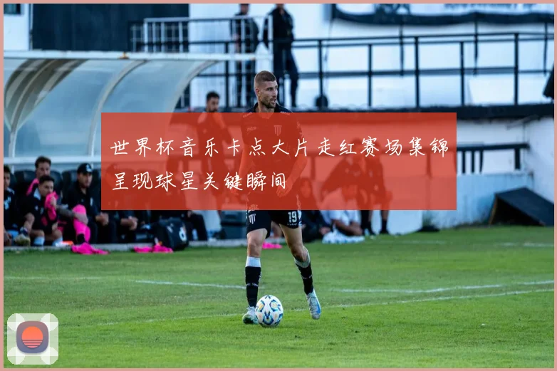 世界杯音乐卡点大片走红赛场集锦呈现球星关键瞬间