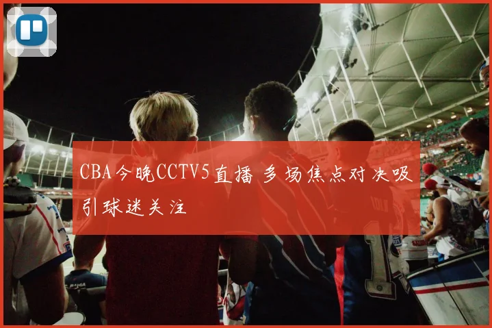 CBA今晚CCTV5直播 多场焦点对决吸引球迷关注