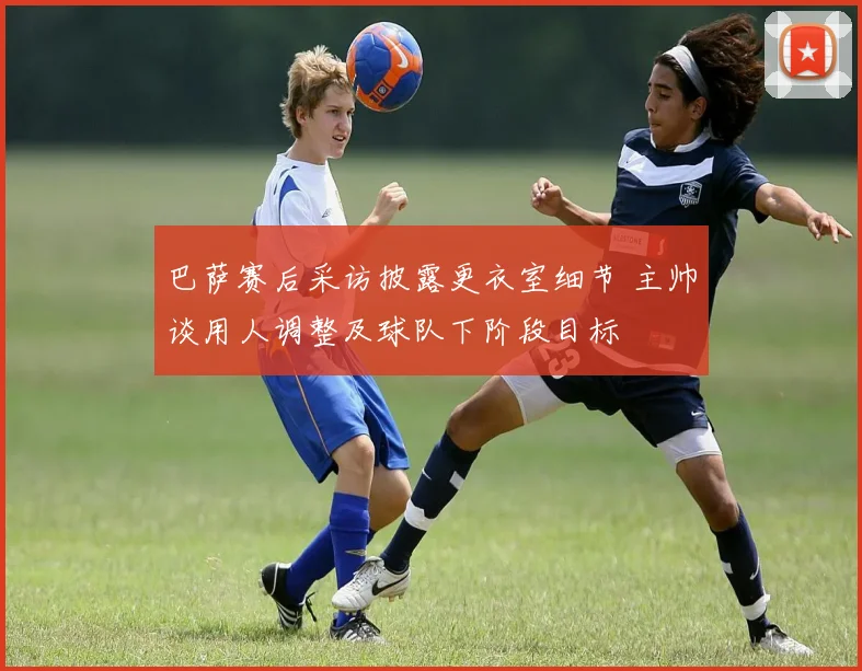 巴萨赛后采访披露更衣室细节 主帅谈用人调整及球队下阶段目标