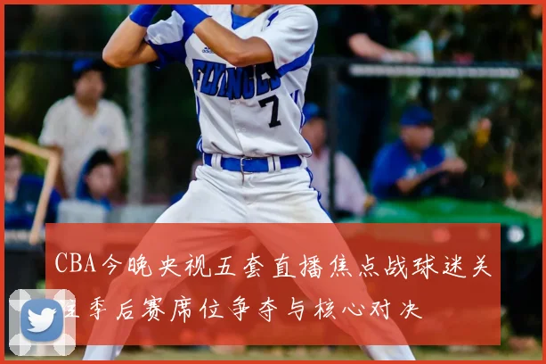 CBA今晚央视五套直播焦点战球迷关注季后赛席位争夺与核心对决