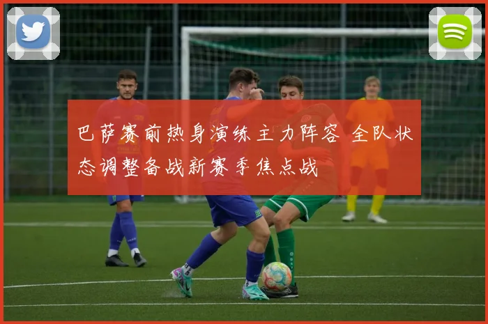 巴萨赛前热身演练主力阵容 全队状态调整备战新赛季焦点战