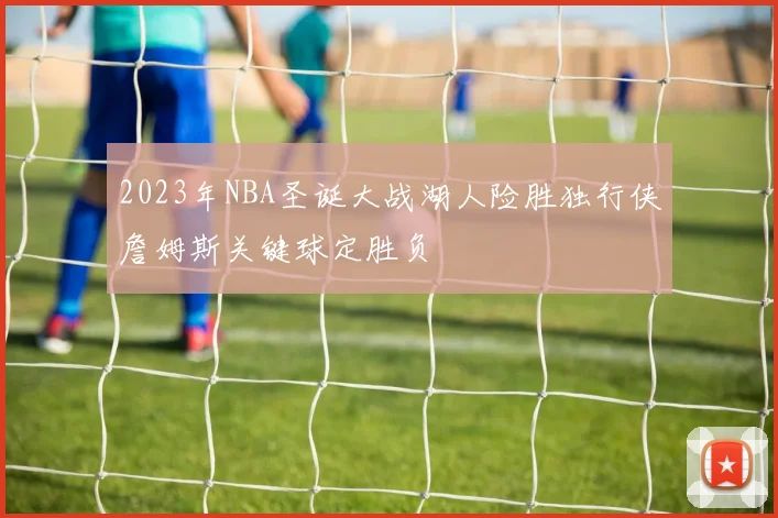 2023年NBA圣诞大战湖人险胜独行侠詹姆斯关键球定胜负