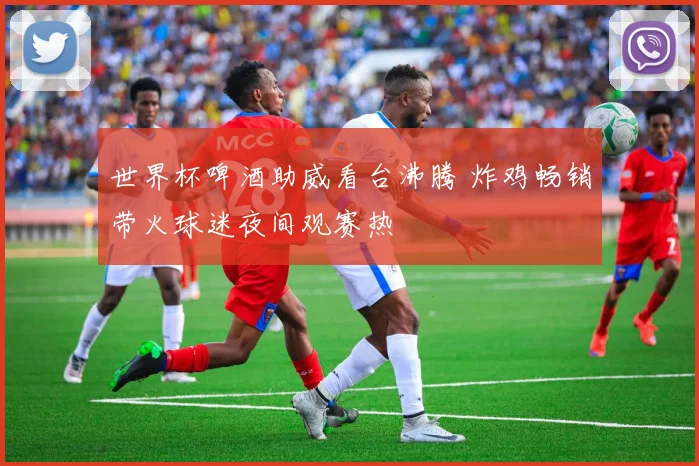 世界杯啤酒助威看台沸腾 炸鸡畅销带火球迷夜间观赛热
