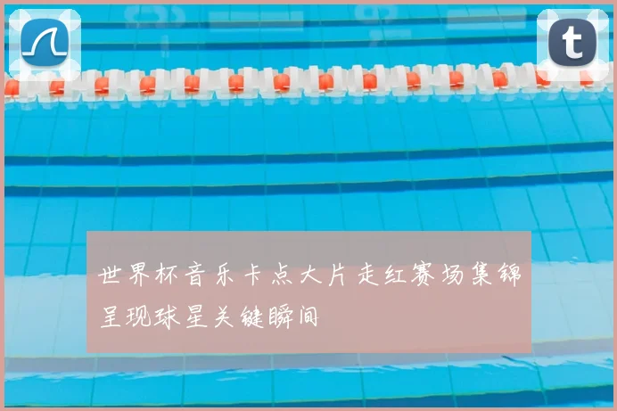 世界杯音乐卡点大片走红赛场集锦呈现球星关键瞬间