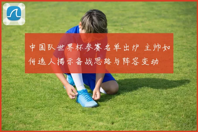 中国队世界杯参赛名单出炉 主帅如何选人揭示备战思路与阵容变动