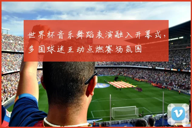 世界杯音乐舞蹈表演融入开幕式，多国球迷互动点燃赛场氛围