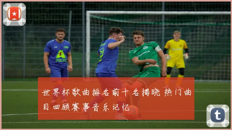 世界杯歌曲排名前十名揭晓 热门曲目回顾赛事音乐记忆