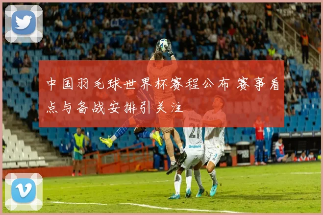 中国羽毛球世界杯赛程公布 赛事看点与备战安排引关注