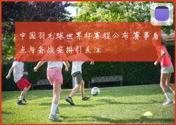 中国羽毛球世界杯赛程公布 赛事看点与备战安排引关注